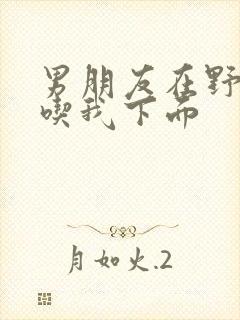 男朋友在野外猛吃我下面