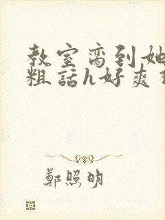 教室脔到她哭h粗话h好爽视频