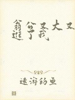 翁公又大又粗挺进了我