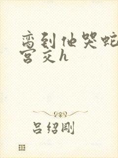 脔到他哭蛇双根宫交h