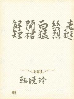 解开白丝老师的短裙猛烈进入