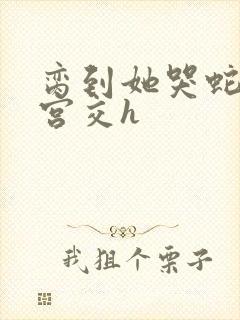 脔到她哭蛇双根宫交h