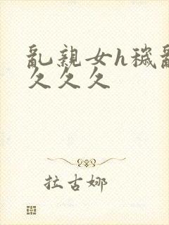 乱亲女h秽乱长久久久