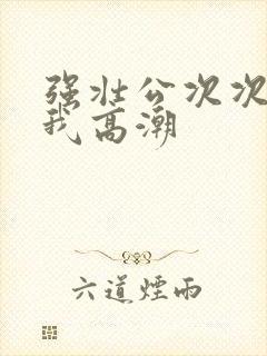 强壮公次次弄得我高潮