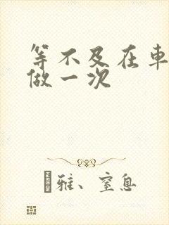 等不及在车里先做一次