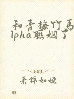 和青梅竹马的alpha联姻了