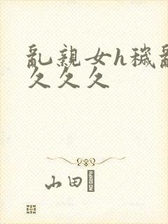 乱亲女h秽乱长久久久