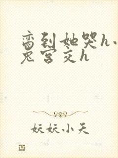 脔到她哭h小白兔宫交h