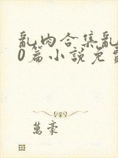 乱肉合集乱500篇小说免费阅读