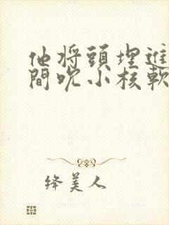 他将头埋进双腿间吮小核软件