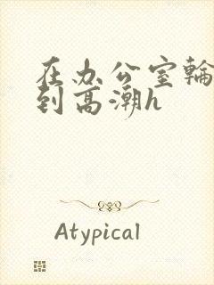 在办公室轮流澡到高潮h