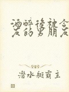 酒醉后被合租室友的男朋友睡了