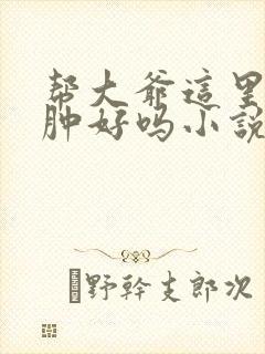 帮大爷这里消消肿好吗小说