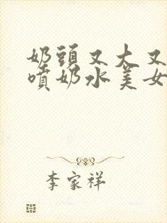 奶头又大又又白喷奶水美女