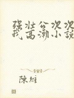 强壮公次次弄得我高潮小说