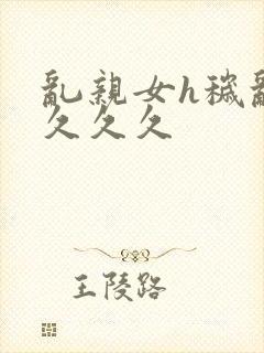 乱亲女h秽乱长久久久