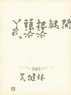 丫头把腿开大让我添添