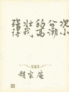 强壮的公次次弄得我高潮小说