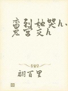 脔到她哭h小白兔宫交h