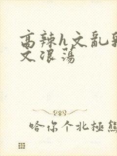 高辣h文乱乳h文浪荡