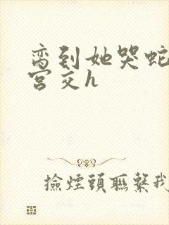 脔到她哭蛇双根宫交h