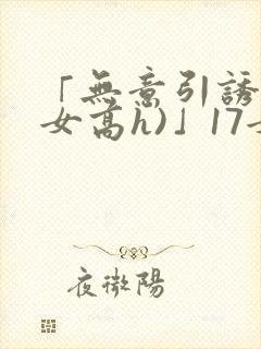 「无意引诱(父女高h)」17女儿被爸爸激