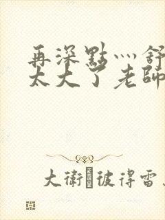 再深点灬舒服灬太大了老师