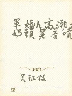 军婚h高潮大胸奶头晃着喷水h小说