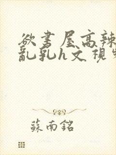 欲书屋高辣h文乱乳h文视频