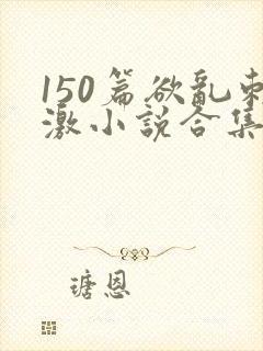 150篇欲乱刺激小说合集