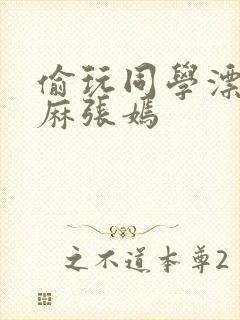 偷玩同学漂亮麻麻张嫣