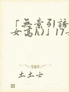 「无意引诱(父女高h)」17女儿被爸爸激