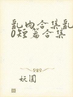 乱肉合集乱500短篇合集