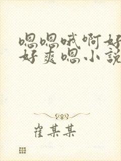 嗯嗯哦啊好大哦好爽嗯小说