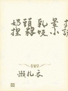 奶头 乳晕 揉捏 啃咬小说