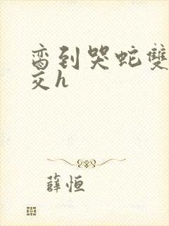 脔到哭蛇双根宫交h