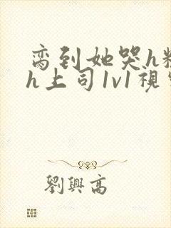 脔到她哭h粗话h上司1v1视频