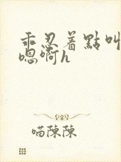 乖忍着点叫出来嗯啊h