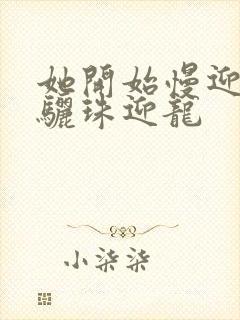 她开始慢迎迎合骊珠迎龙