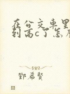 在公交车里c弄到高c了怎么办