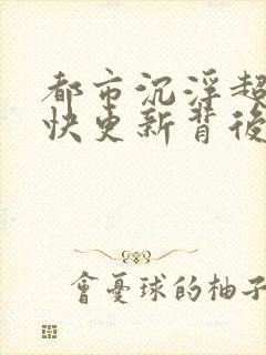 都市沉浮超前超快更新背后原因