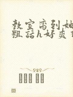 教室脔到她哭h粗话h好爽视频