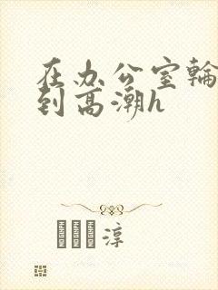 在办公室轮流澡到高潮h