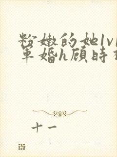 粉嫩的她1v1军婚h顾时视频