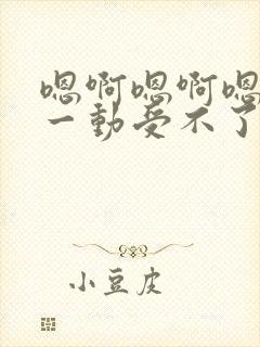 嗯啊嗯啊嗯啊动一动受不了嗯啊嗯啊爱爱小说