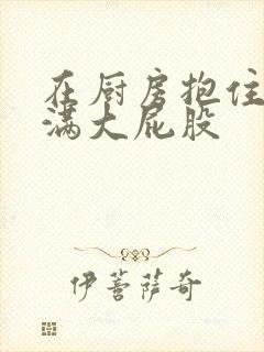 在厨房抱住岳丰满大屁股