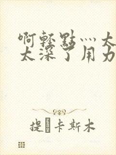 啊轻点灬太粗嗯太深了用力电影