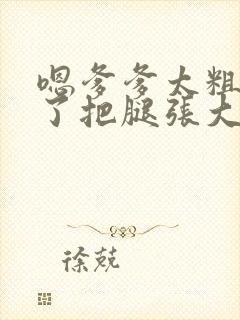 嗯爹爹太粗太长了把腿张大点