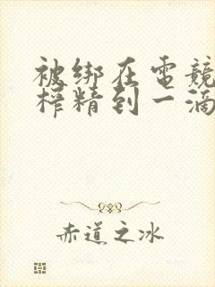 被绑在电竞椅上榨精到一滴不剩