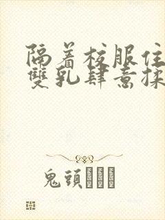 隔着校服住她的双乳肆意揉封面